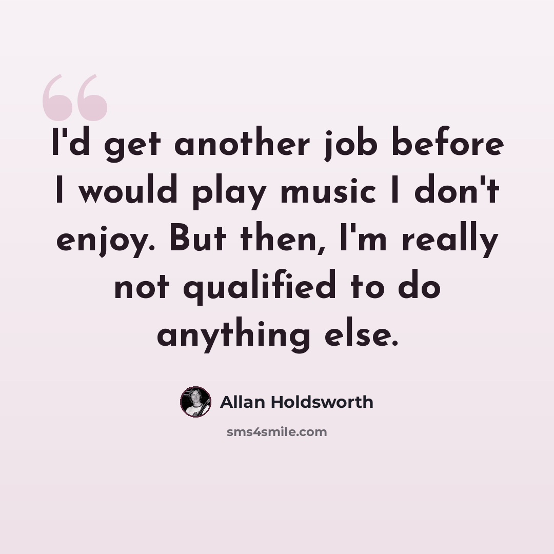 “I'd get another job before I would play music I don't enjoy. But then, I'm really not qualified to do anything else.” quote by Allan Holdsworth