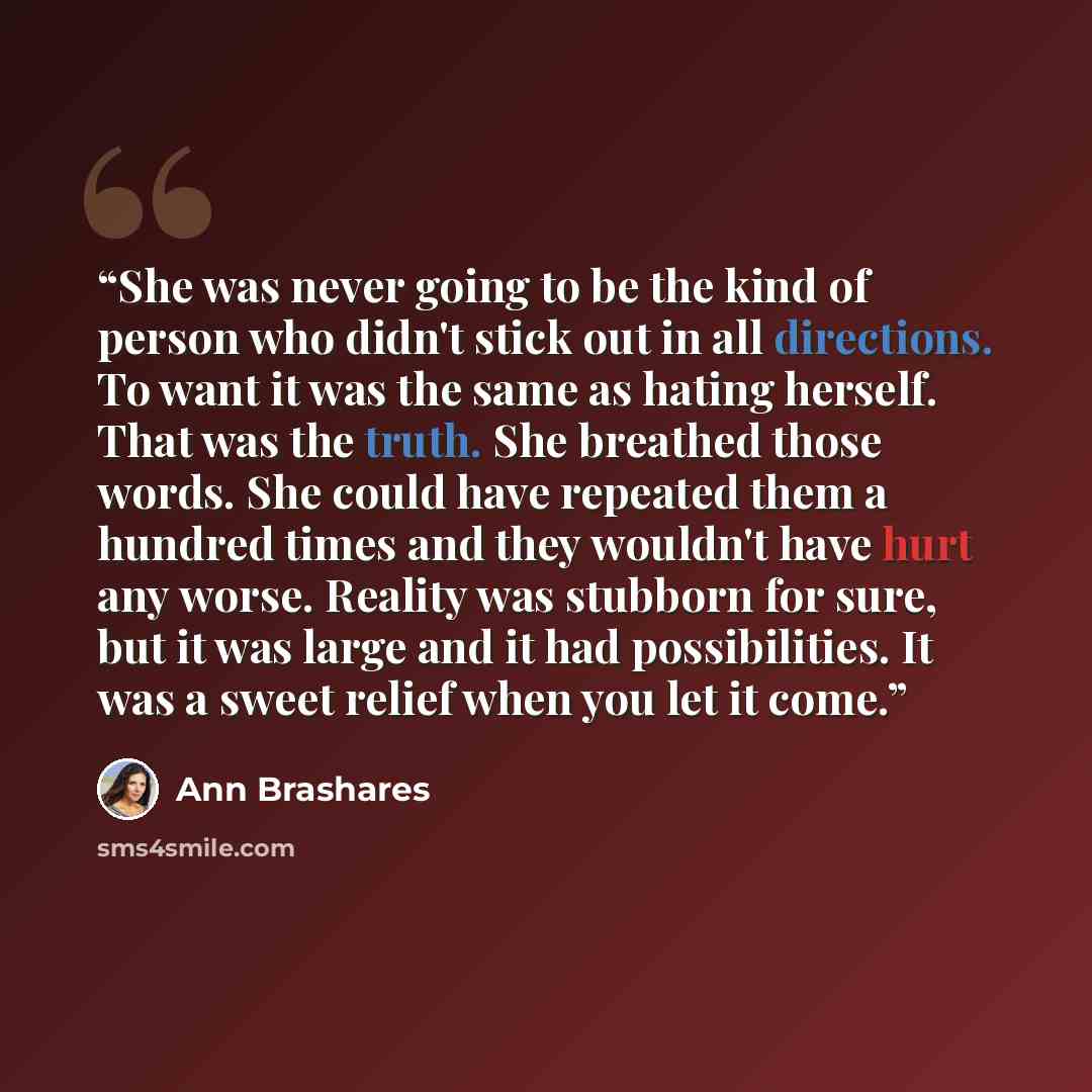 “She was never going to be the kind of person who didn't stick out in all directions. To want it was the same as hating herself. That was the truth. She breathed those words. She could have repeated them a hundred times and they wouldn't have hurt any worse. Reality was stubborn for sure, but it…” quote by Ann Brashares