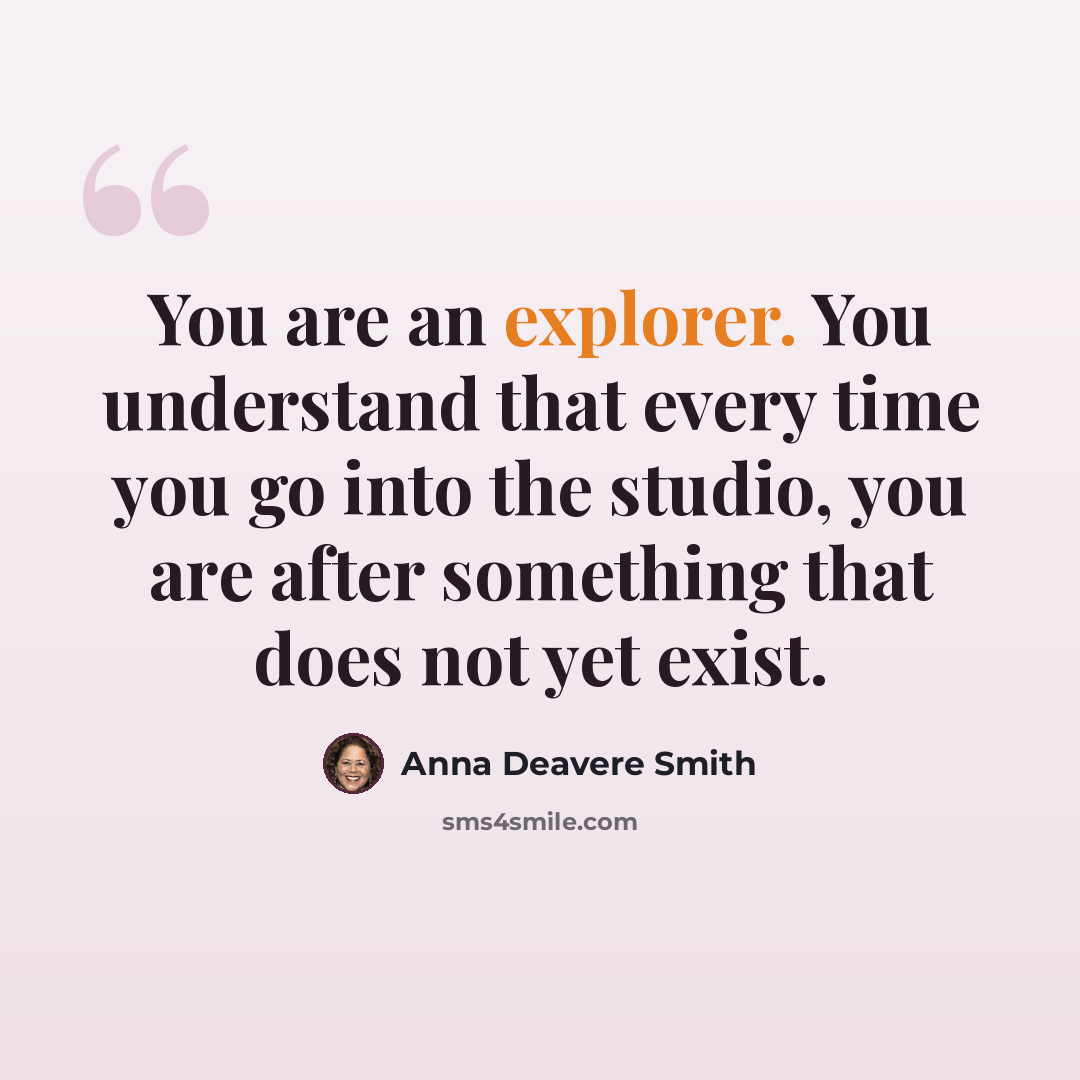 “You are an explorer. You understand that every time you go into the studio, you are after something that does not yet exist.” quote by Anna Deavere Smith