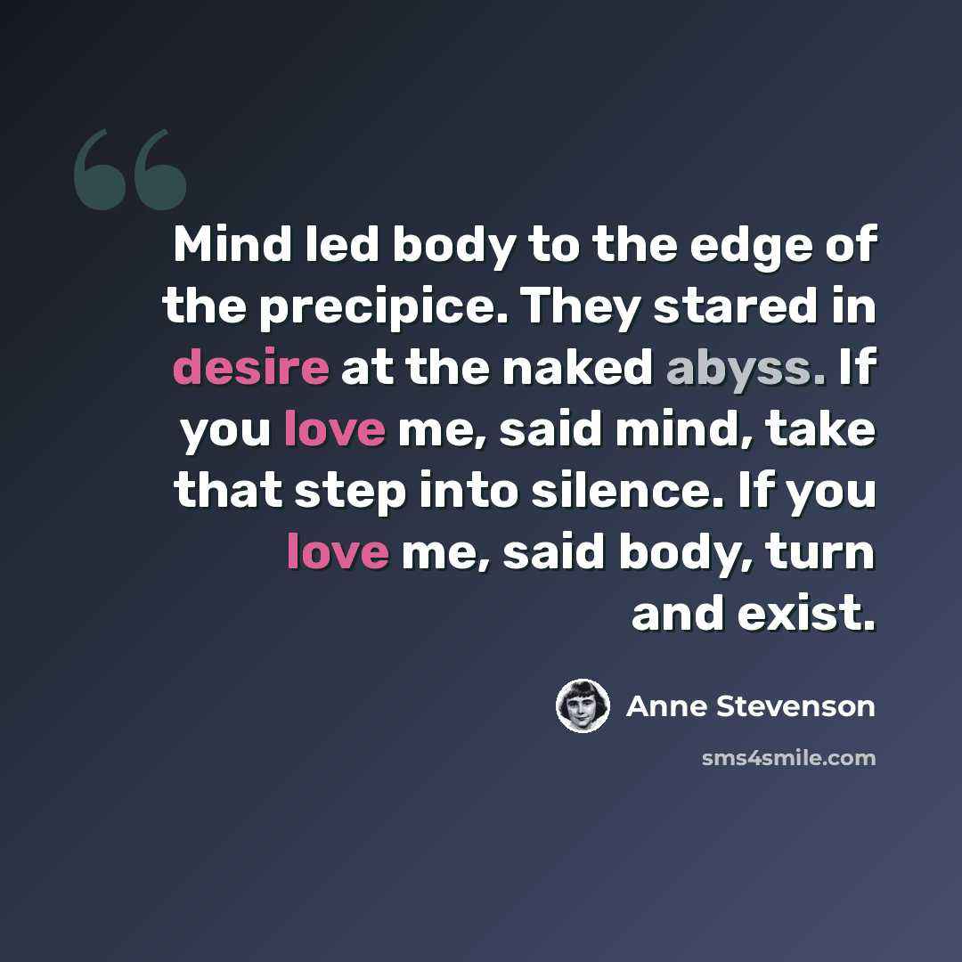 “Mind led body to the edge of the precipice. They stared in desire at the naked abyss. If you love me, said mind, take that step into silence. If you love me, said body, turn and exist.” quote by Anne Stevenson