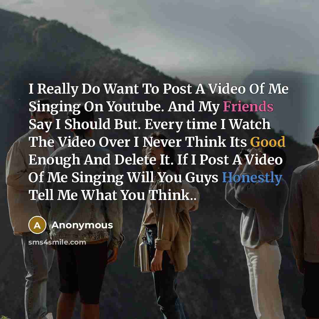 “I Really Do Want To Post A Video Of Me Singing On Youtube. And My Friends Say I Should But. Every time I Watch The Video Over I Never Think Its Good Enough And Delete It. If I Post A Video Of Me Singing Will You Guys Honestly Tell Me What You Think..” quote by Anonymous