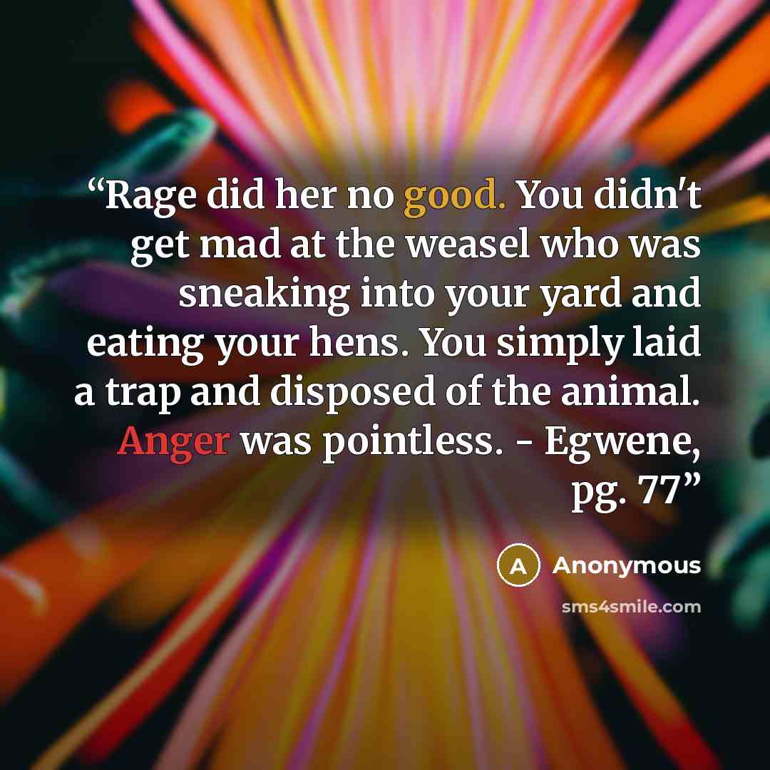 “Rage did her no good. You didn't get mad at the weasel who was sneaking into your yard and eating your hens. You simply laid a trap and disposed of the animal. Anger was pointless. - Egwene, pg. 77” quote by Anonymous