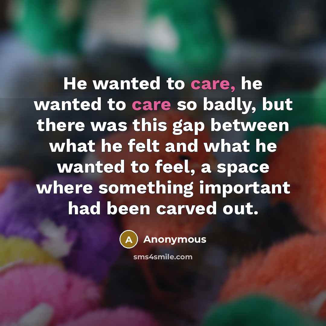 “He wanted to care, he wanted to care so badly, but there was this gap between what he felt and what he wanted to feel, a space where something important had been carved out.” quote by Anonymous