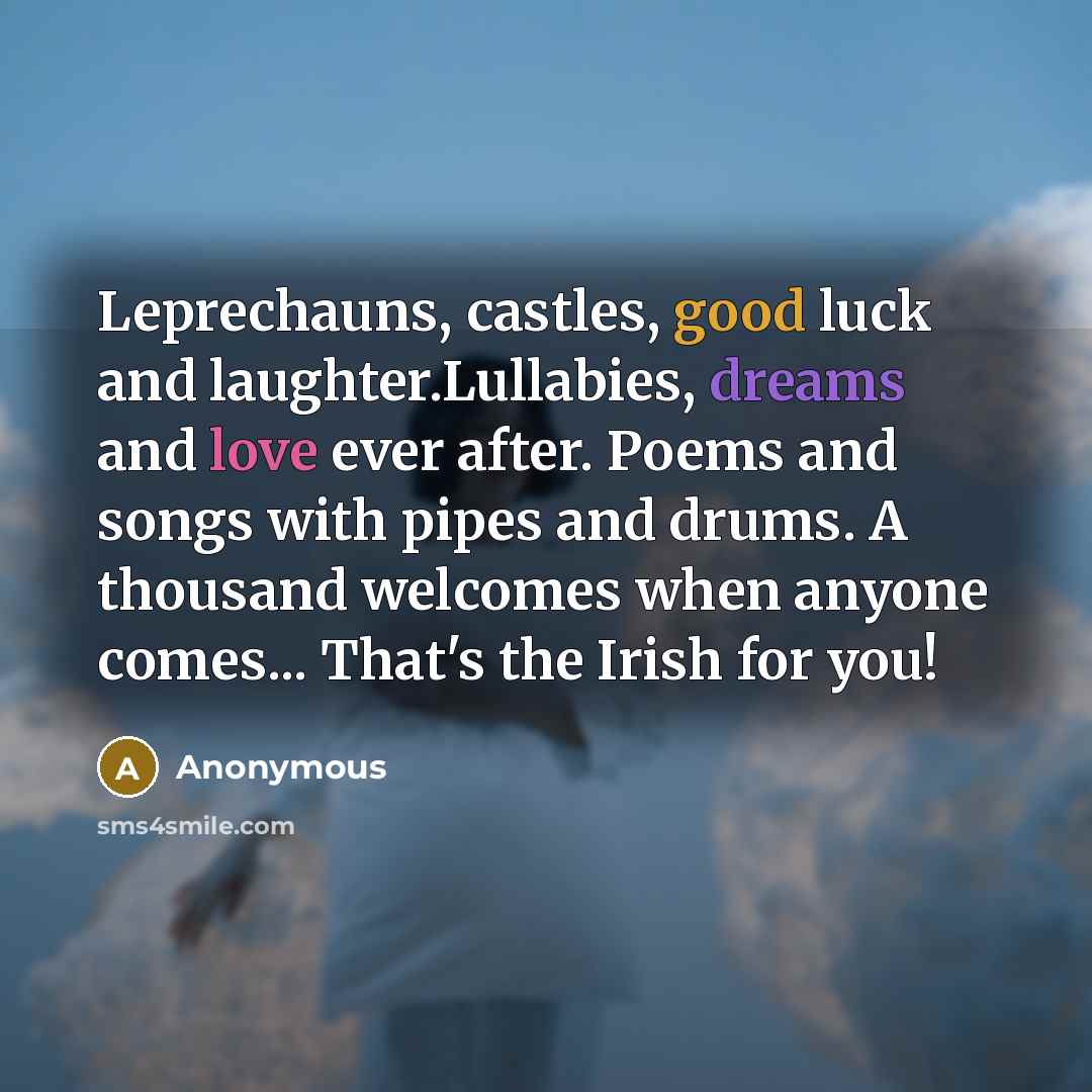 “Leprechauns, castles, good luck and laughter.Lullabies, dreams and love ever after. Poems and songs with pipes and drums. A thousand welcomes when anyone comes... That's the Irish for you!” quote by Anonymous