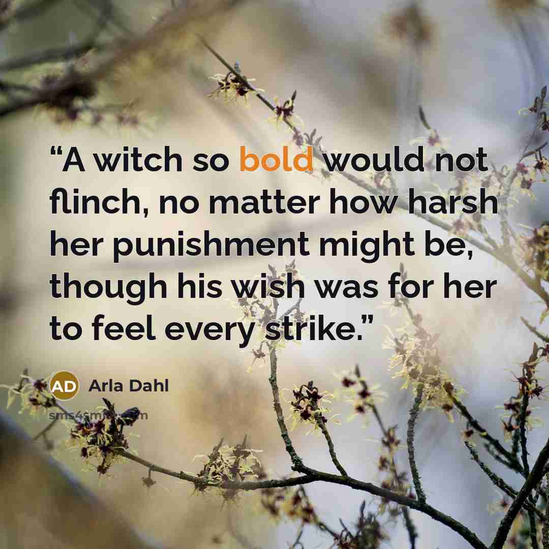 “A witch so bold would not flinch, no matter how harsh her punishment might be, though his wish was for her to feel every strike.” quote by Arla Dahl