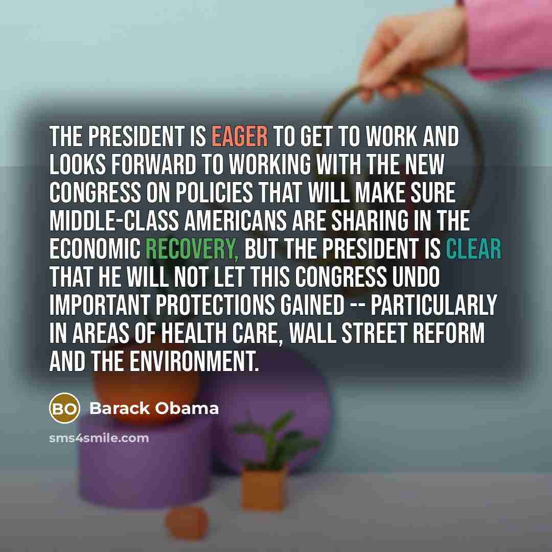 “The president is eager to get to work and looks forward to working with the new Congress on policies that will make sure middle-class Americans are sharing in the economic recovery, but the president is clear that he will not let this Congress undo important protections gained -- particularly in…” quote by Barack Obama