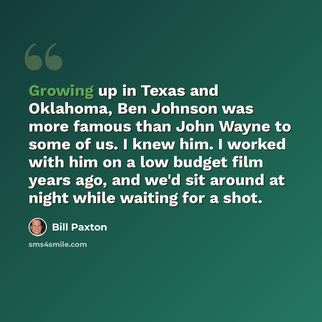 “Growing up in Texas and Oklahoma, Ben Johnson was more famous than John Wayne to some of us. I knew him. I worked with him on a low budget film years ago, and we'd sit around at night while waiting for a shot.” quote by Bill Paxton