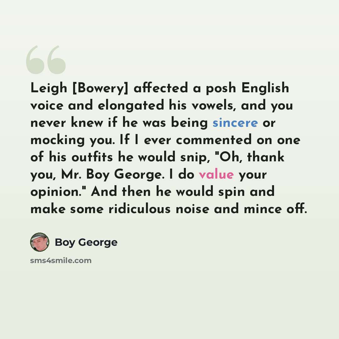 “Leigh [Bowery] affected a posh English voice and elongated his vowels, and you never knew if he was being sincere or mocking you. If I ever commented on one of his outfits he would snip, "Oh, thank you, Mr. Boy George. I do value your opinion." And then he would spin and make some ridiculous noise…” quote by Boy George
