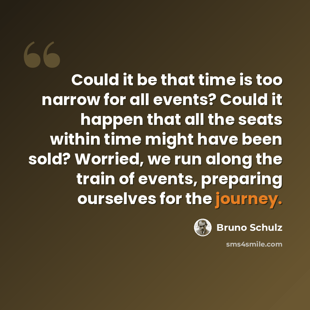 “Could it be that time is too narrow for all events? Could it happen that all the seats within time might have been sold? Worried, we run along the train of events, preparing ourselves for the journey.” quote by Bruno Schulz