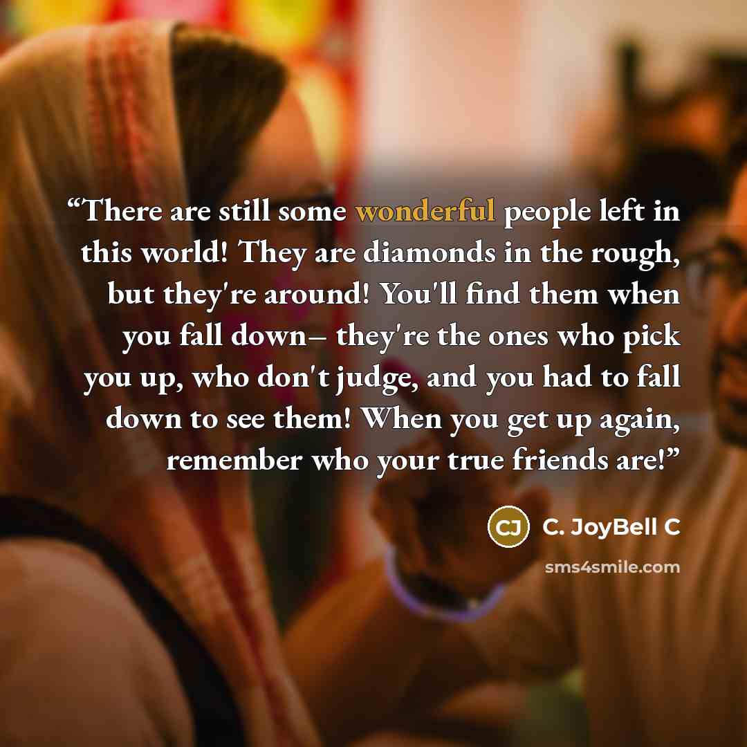 “There are still some wonderful people left in this world! They are diamonds in the rough, but they're around! You'll find them when you fall down– they're the ones who pick you up, who don't judge, and you had to fall down to see them! When you get up again, remember who your true friends are!” quote by C. JoyBell C