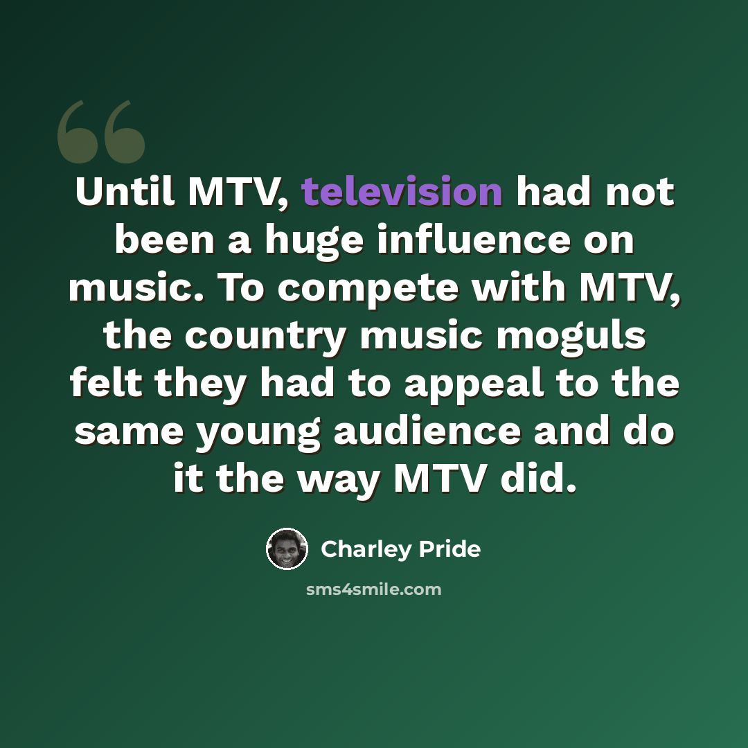 “Until MTV, television had not been a huge influence on music. To compete with MTV, the country music moguls felt they had to appeal to the same young audience and do it the way MTV did.” quote by Charley Pride