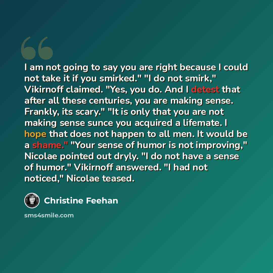 “I am not going to say you are right because I could not take it if you smirked." "I do not smirk," Vikirnoff claimed. "Yes, you do. And I detest that after all these centuries, you are making sense. Frankly, its scary." "It is only that you are not making sense sunce you acquired a lifemate. I…” quote by Christine Feehan