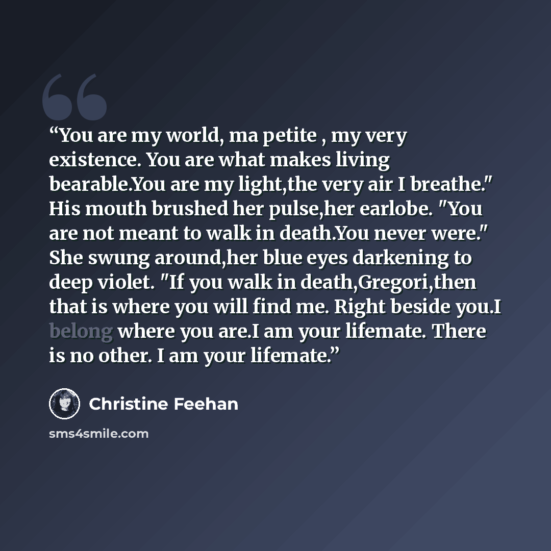 “You are my world, ma petite , my very existence. You are what makes living bearable.You are my light,the very air I breathe." His mouth brushed her pulse,her earlobe. "You are not meant to walk in death.You never were." She swung around,her blue eyes darkening to deep violet. "If you walk in…” quote by Christine Feehan