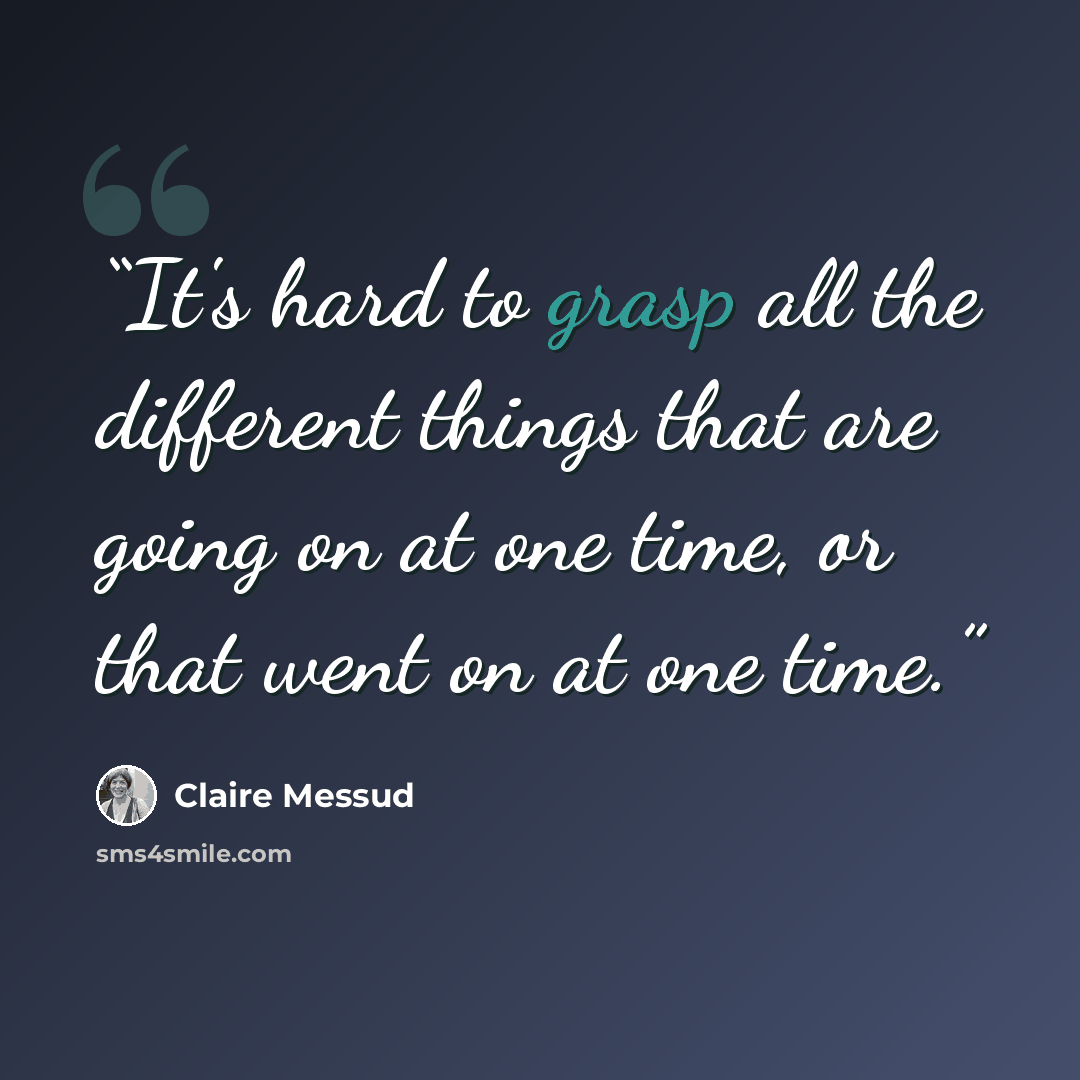 “It's hard to grasp all the different things that are going on at one time, or that went on at one time.” quote by Claire Messud