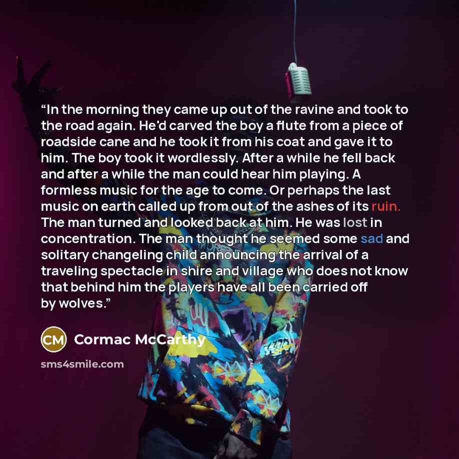 “In the morning they came up out of the ravine and took to the road again. He'd carved the boy a flute from a piece of roadside cane and he took it from his coat and gave it to him. The boy took it wordlessly. After a while he fell back and after a while the man could hear him playing. A formless…” quote by Cormac McCarthy