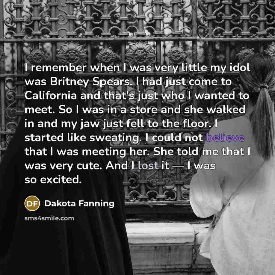 “I remember when I was very little my idol was Britney Spears. I had just come to California and that's just who I wanted to meet. So I was in a store and she walked in and my jaw just fell to the floor. I started like sweating. I could not believe that I was meeting her. She told me that I was…” quote by Dakota Fanning