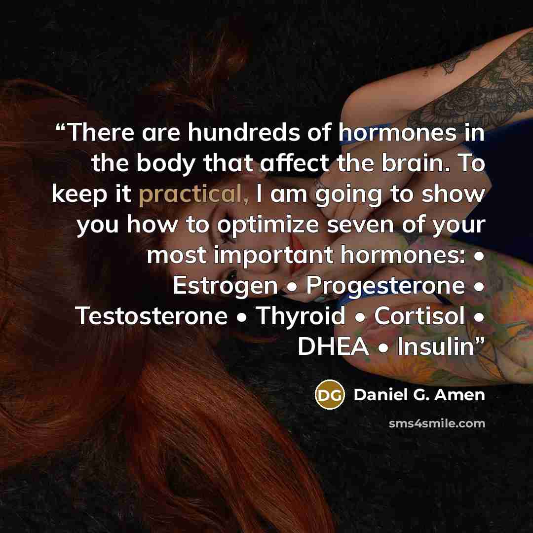 “There are hundreds of hormones in the body that affect the brain. To keep it practical, I am going to show you how to optimize seven of your most important hormones: • Estrogen • Progesterone • Testosterone • Thyroid • Cortisol • DHEA • Insulin” quote by Daniel G. Amen