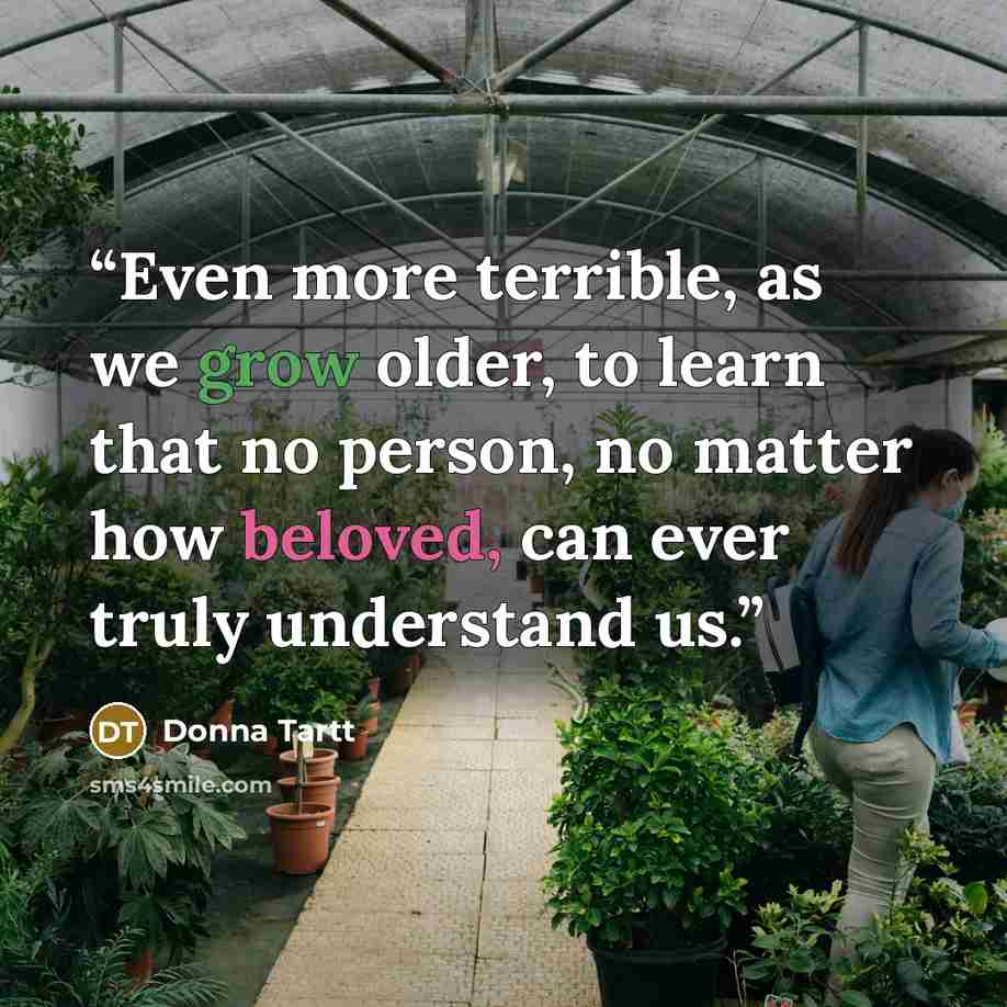 “Even more terrible, as we grow older, to learn that no person, no matter how beloved, can ever truly understand us.” quote by Donna Tartt