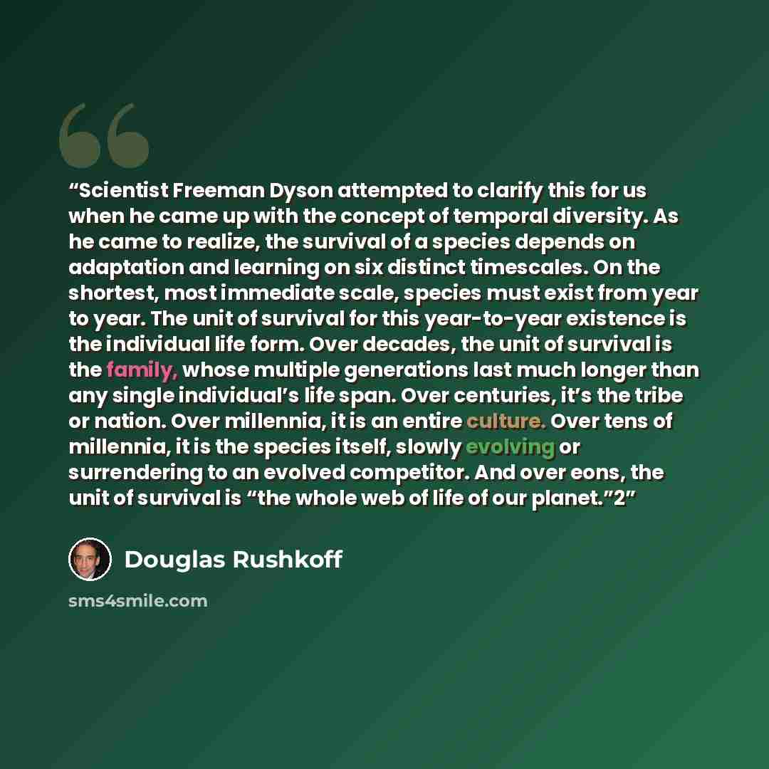 “Scientist Freeman Dyson attempted to clarify this for us when he came up with the concept of temporal diversity. As he came to realize, the survival of a species depends on adaptation and learning on six distinct timescales. On the shortest, most immediate scale, species must exist from year to…” quote by Douglas Rushkoff