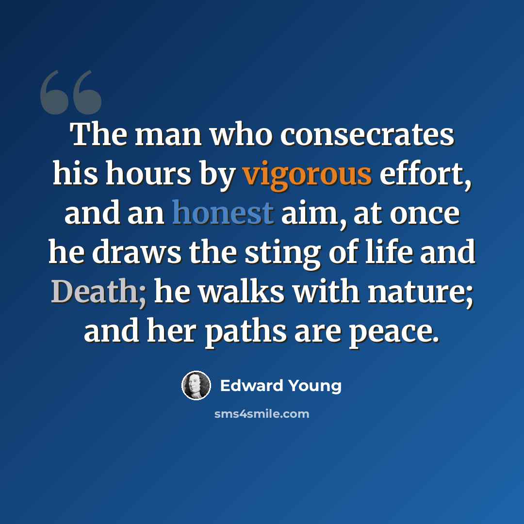 “The man who consecrates his hours by vigorous effort, and an honest aim, at once he draws the sting of life and Death; he walks with nature; and her paths are peace.” quote by Edward Young