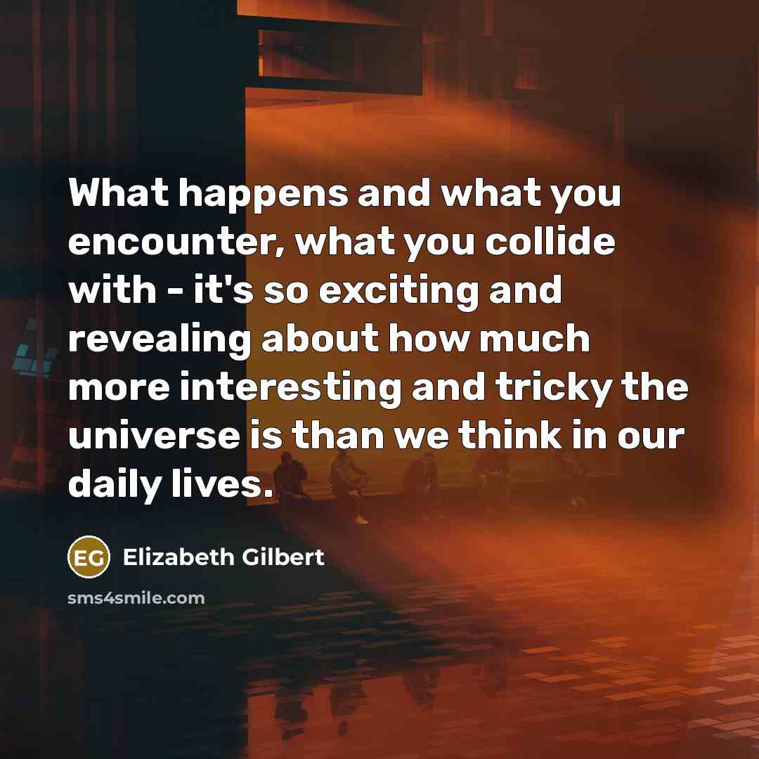 “What happens and what you encounter, what you collide with - it's so exciting and revealing about how much more interesting and tricky the universe is than we think in our daily lives.” quote by Elizabeth Gilbert
