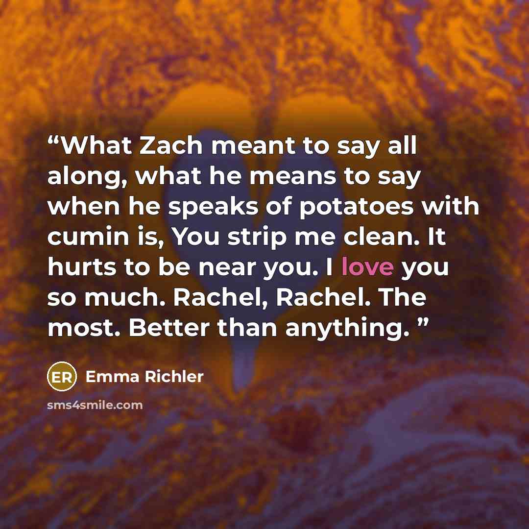 “What Zach meant to say all along, what he means to say when he speaks of potatoes with cumin is, You strip me clean. It hurts to be near you. I love you so much. Rachel, Rachel. The most. Better than anything.” quote by Emma Richler