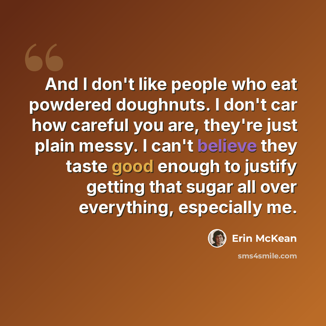 “And I don't like people who eat powdered doughnuts. I don't car how careful you are, they're just plain messy. I can't believe they taste good enough to justify getting that sugar all over everything, especially me.” quote by Erin McKean