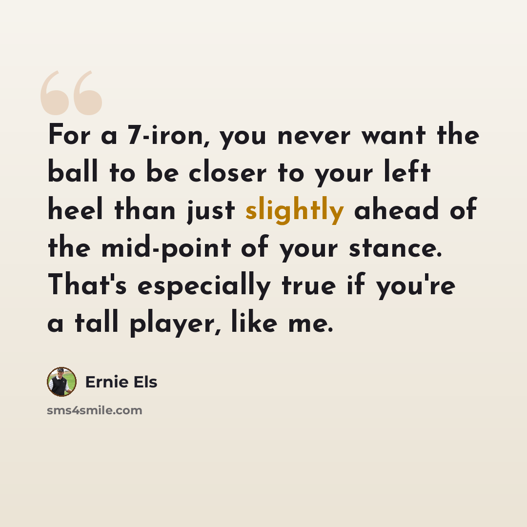 “For a 7-iron, you never want the ball to be closer to your left heel than just slightly ahead of the mid-point of your stance. That's especially true if you're a tall player, like me.” quote by Ernie Els