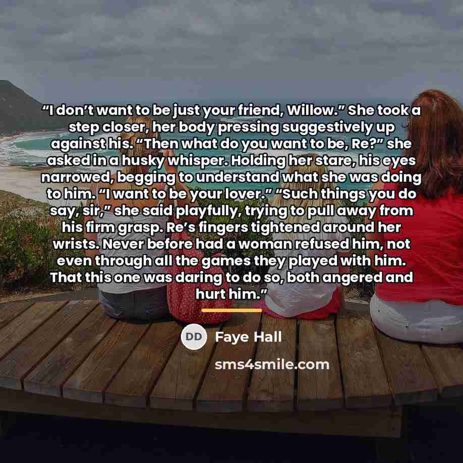 “I don’t want to be just your friend, Willow.” She took a step closer, her body pressing suggestively up against his. “Then what do you want to be, Re?” she asked in a husky whisper. Holding her stare, his eyes narrowed, begging to understand what she was doing to him. “I want to be your lover.”…” quote by Faye Hall