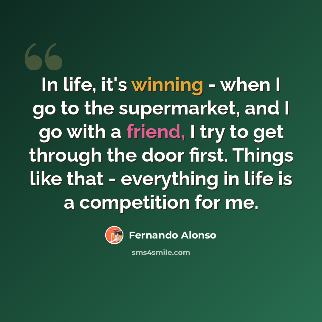 “In life, it's winning - when I go to the supermarket, and I go with a friend, I try to get through the door first. Things like that - everything in life is a competition for me.” quote by Fernando Alonso