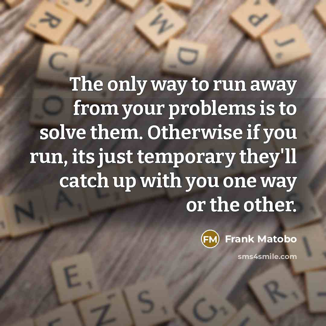 “The only way to run away from your problems is to solve them. Otherwise if you run, its just temporary they'll catch up with you one way or the other.” quote by Frank Matobo