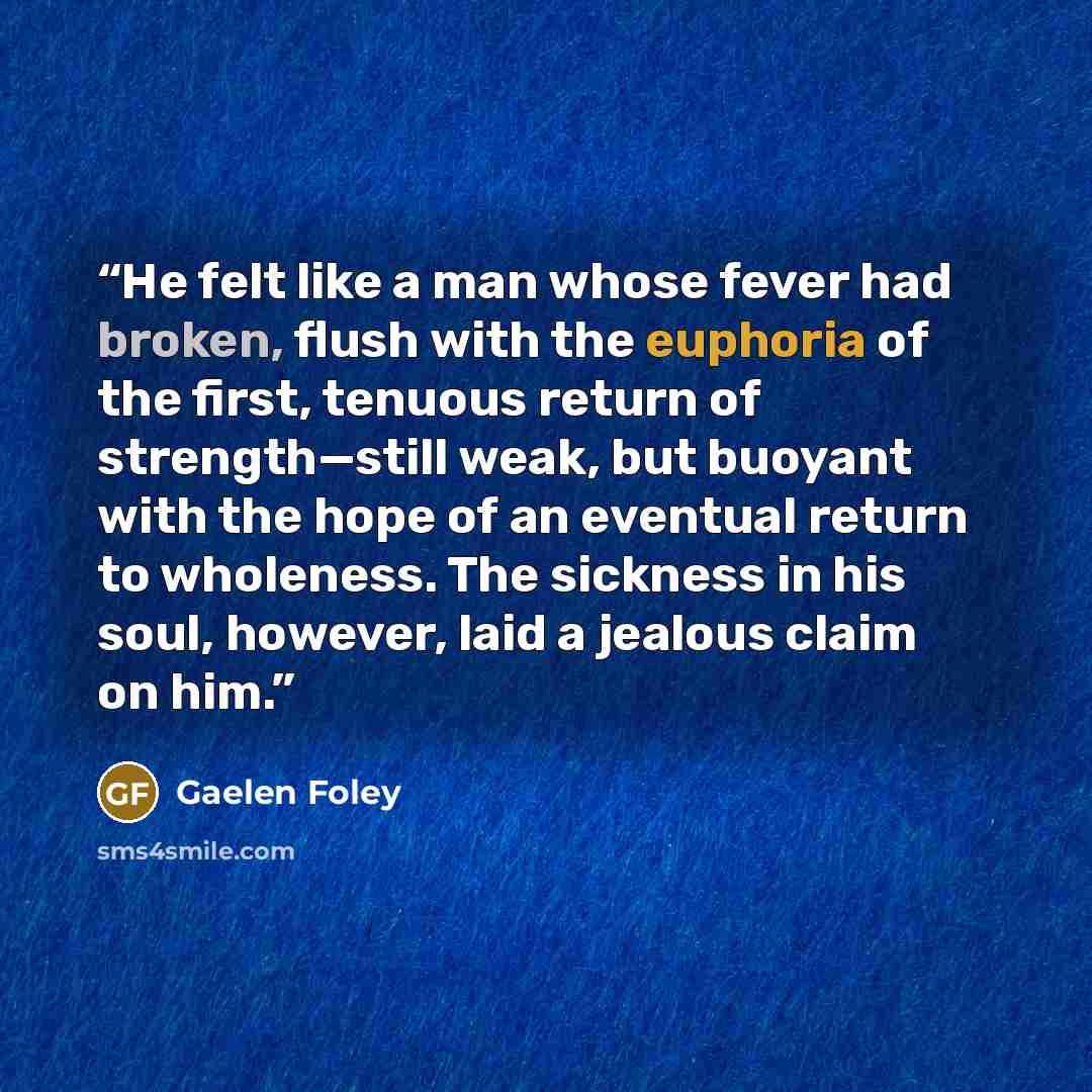 “He felt like a man whose fever had broken, flush with the euphoria of the first, tenuous return of strength—still weak, but buoyant with the hope of an eventual return to wholeness. The sickness in his soul, however, laid a jealous claim on him.” quote by Gaelen Foley