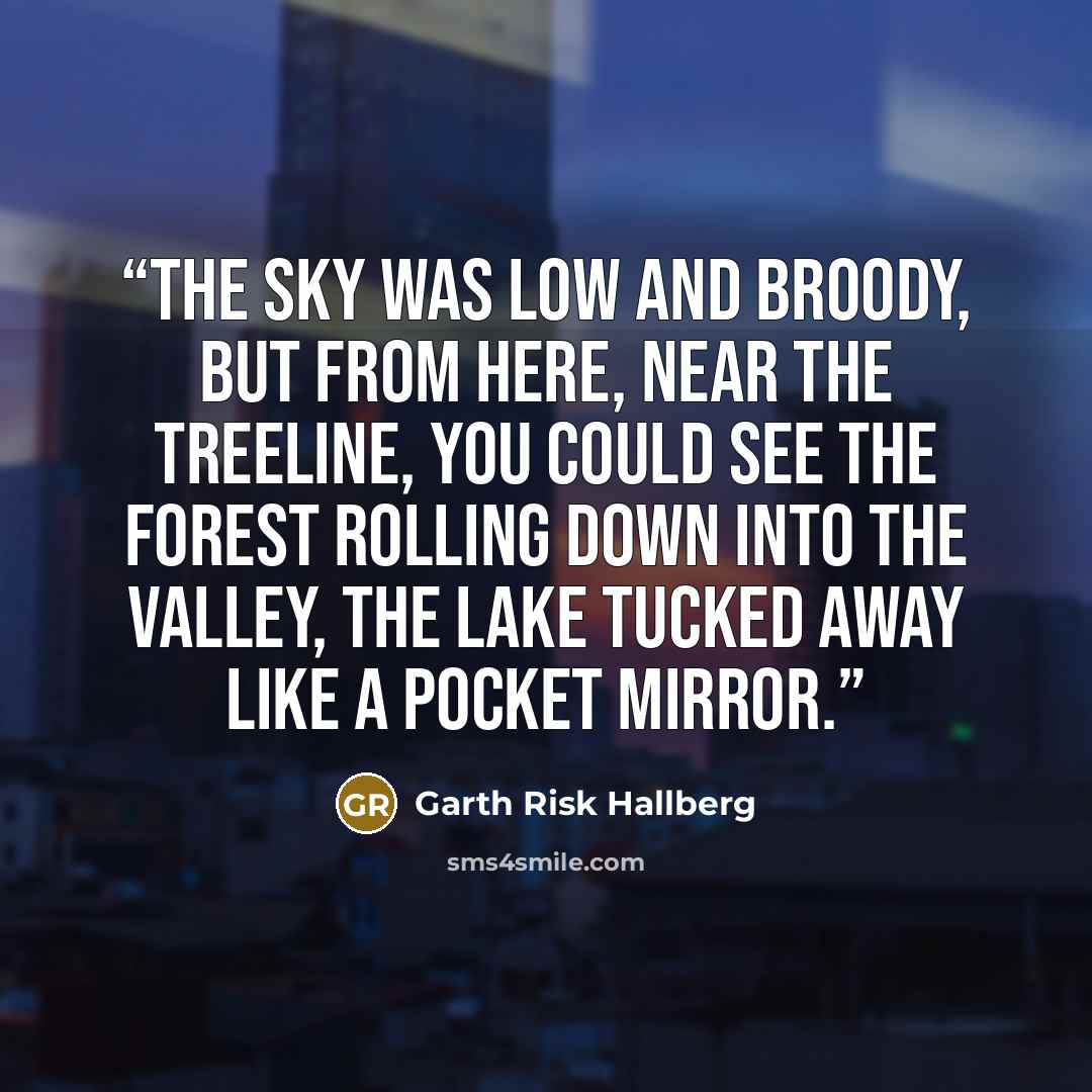 “The sky was low and broody, but from here, near the treeline, you could see the forest rolling down into the valley, the lake tucked away like a pocket mirror.” quote by Garth Risk Hallberg