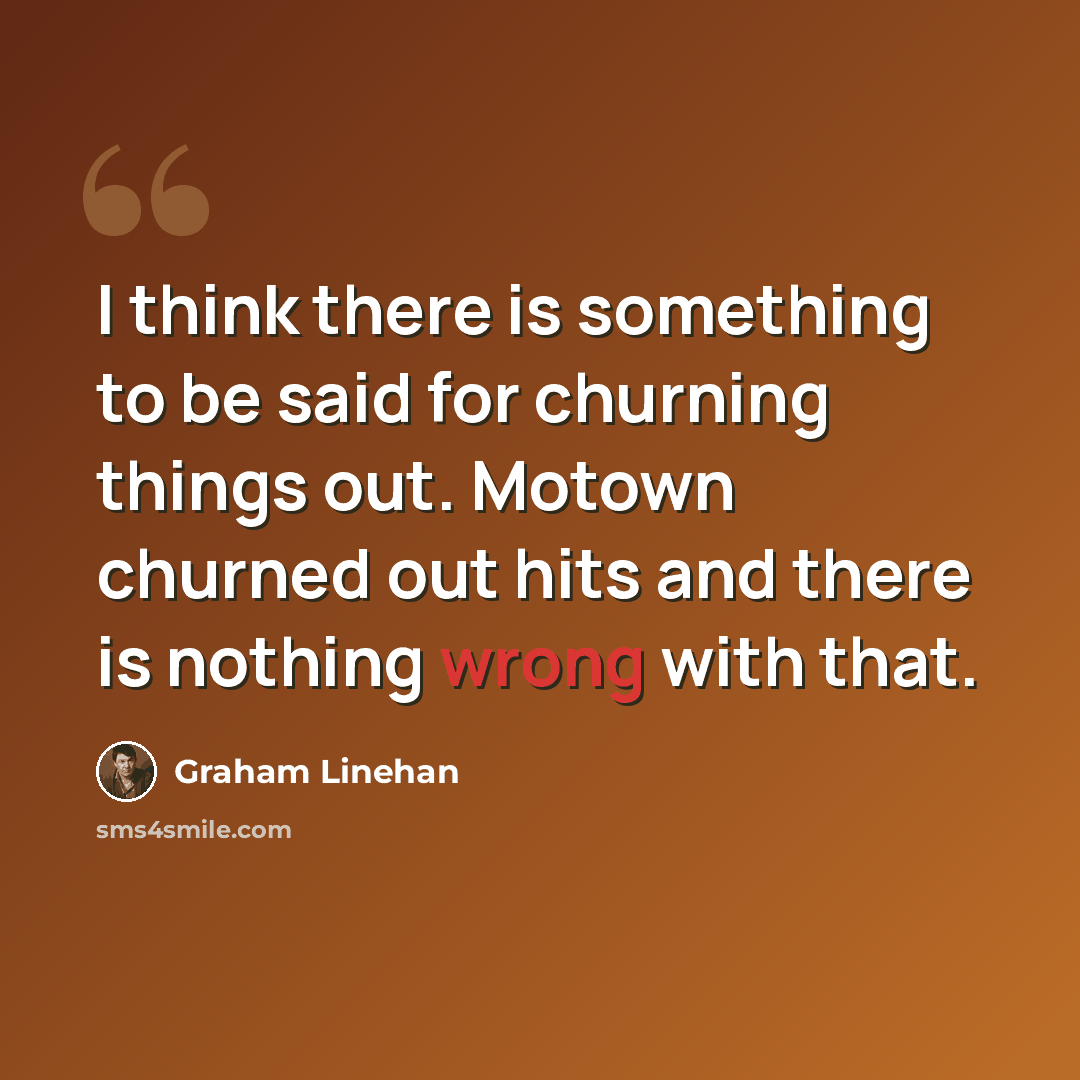 “I think there is something to be said for churning things out. Motown churned out hits and there is nothing wrong with that.” quote by Graham Linehan