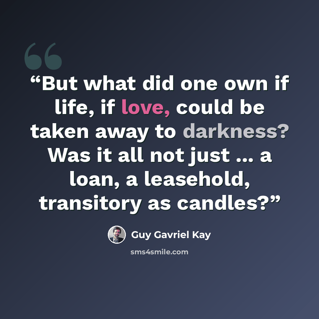 “But what did one own if life, if love, could be taken away to darkness? Was it all not just ... a loan, a leasehold, transitory as candles?” quote by Guy Gavriel Kay