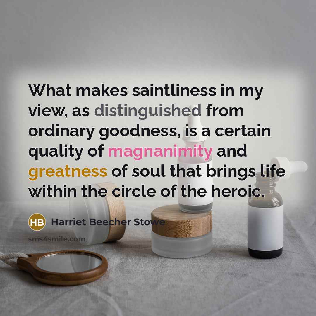 “What makes saintliness in my view, as distinguished from ordinary goodness, is a certain quality of magnanimity and greatness of soul that brings life within the circle of the heroic.” quote by Harriet Beecher Stowe