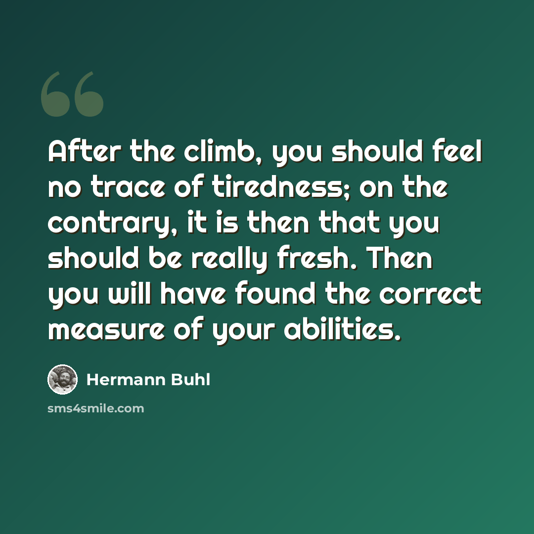 “After the climb, you should feel no trace of tiredness; on the contrary, it is then that you should be really fresh. Then you will have found the correct measure of your abilities.” quote by Hermann Buhl