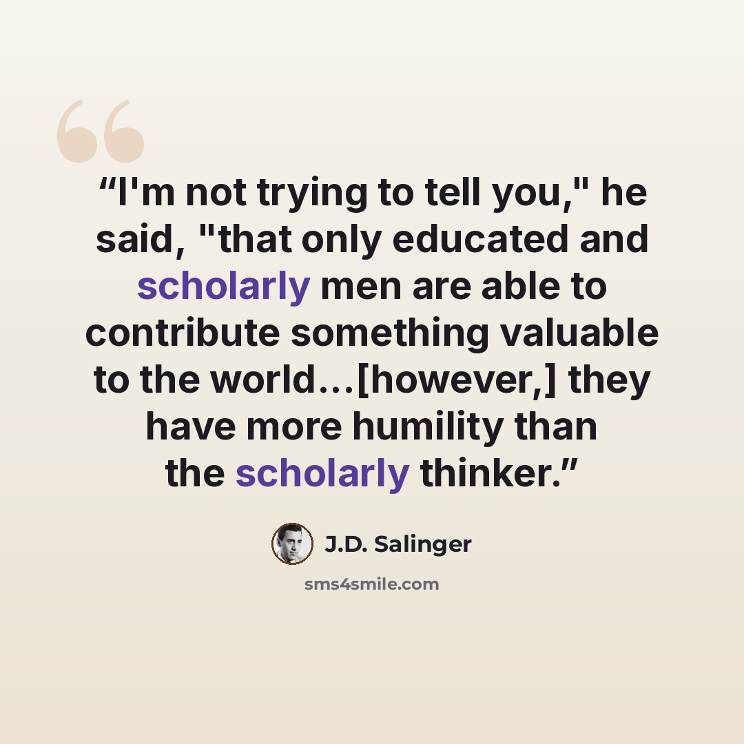 “I'm not trying to tell you," he said, "that only educated and scholarly men are able to contribute something valuable to the world...[however,] they have more humility than the scholarly thinker.” quote by J.D. Salinger