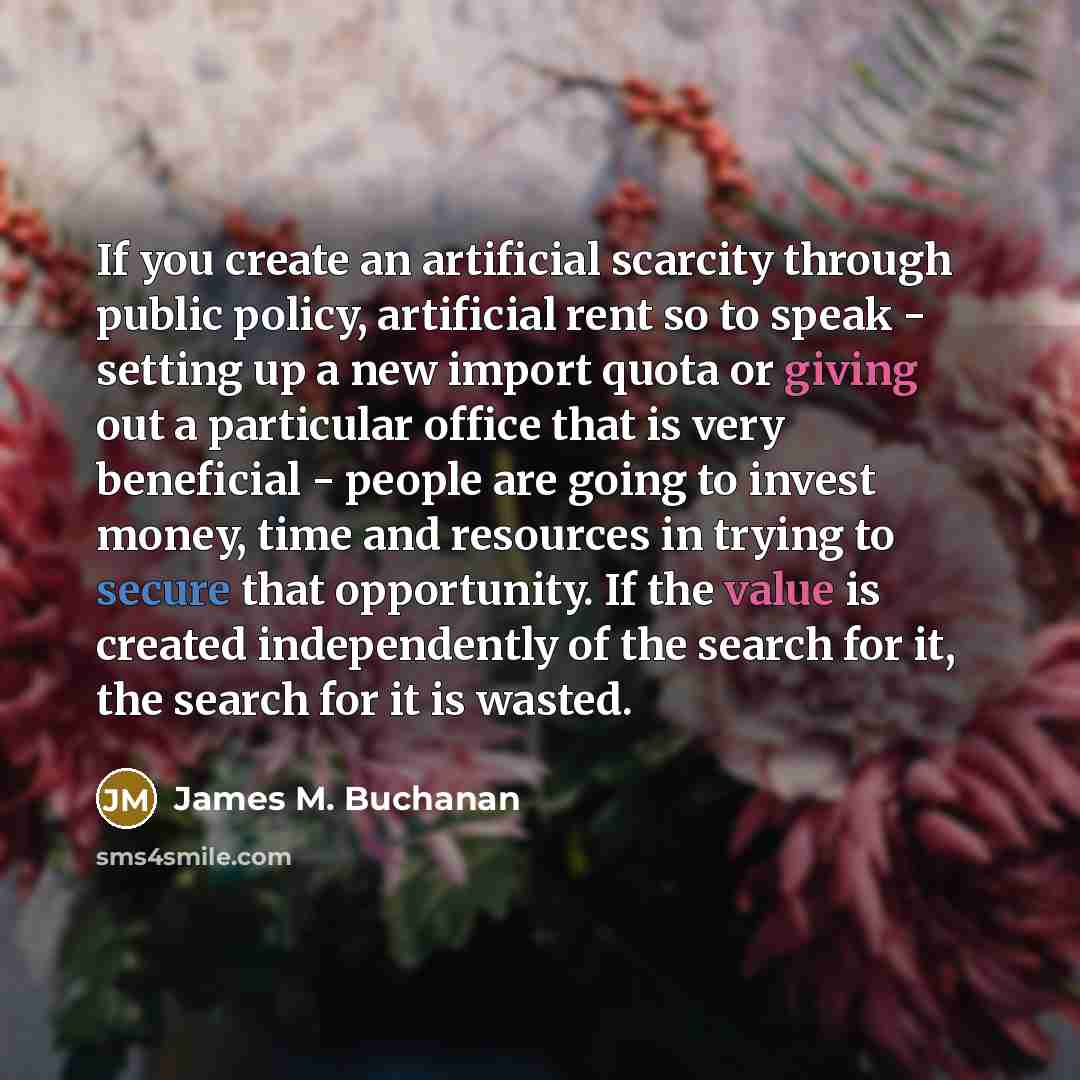 “If you create an artificial scarcity through public policy, artificial rent so to speak - setting up a new import quota or giving out a particular office that is very beneficial - people are going to invest money, time and resources in trying to secure that opportunity. If the value is created…” quote by James M. Buchanan
