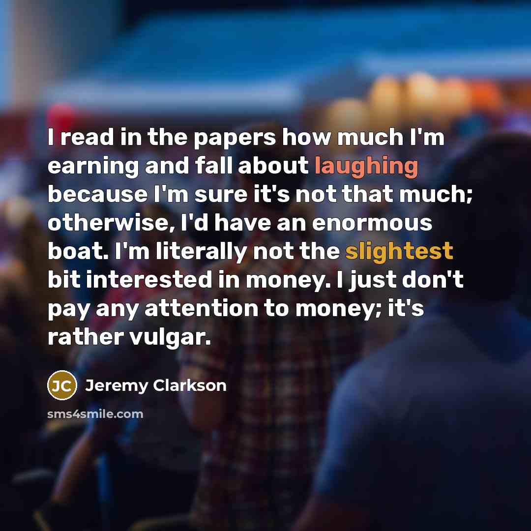 “I read in the papers how much I'm earning and fall about laughing because I'm sure it's not that much; otherwise, I'd have an enormous boat. I'm literally not the slightest bit interested in money. I just don't pay any attention to money; it's rather vulgar.” quote by Jeremy Clarkson