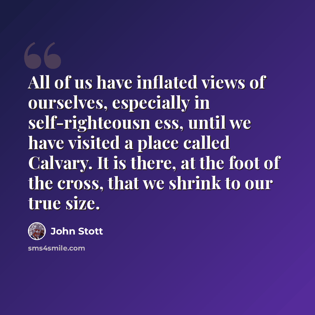 “All of us have inflated views of ourselves, especially in self-righteousn ess, until we have visited a place called Calvary. It is there, at the foot of the cross, that we shrink to our true size.” quote by John Stott