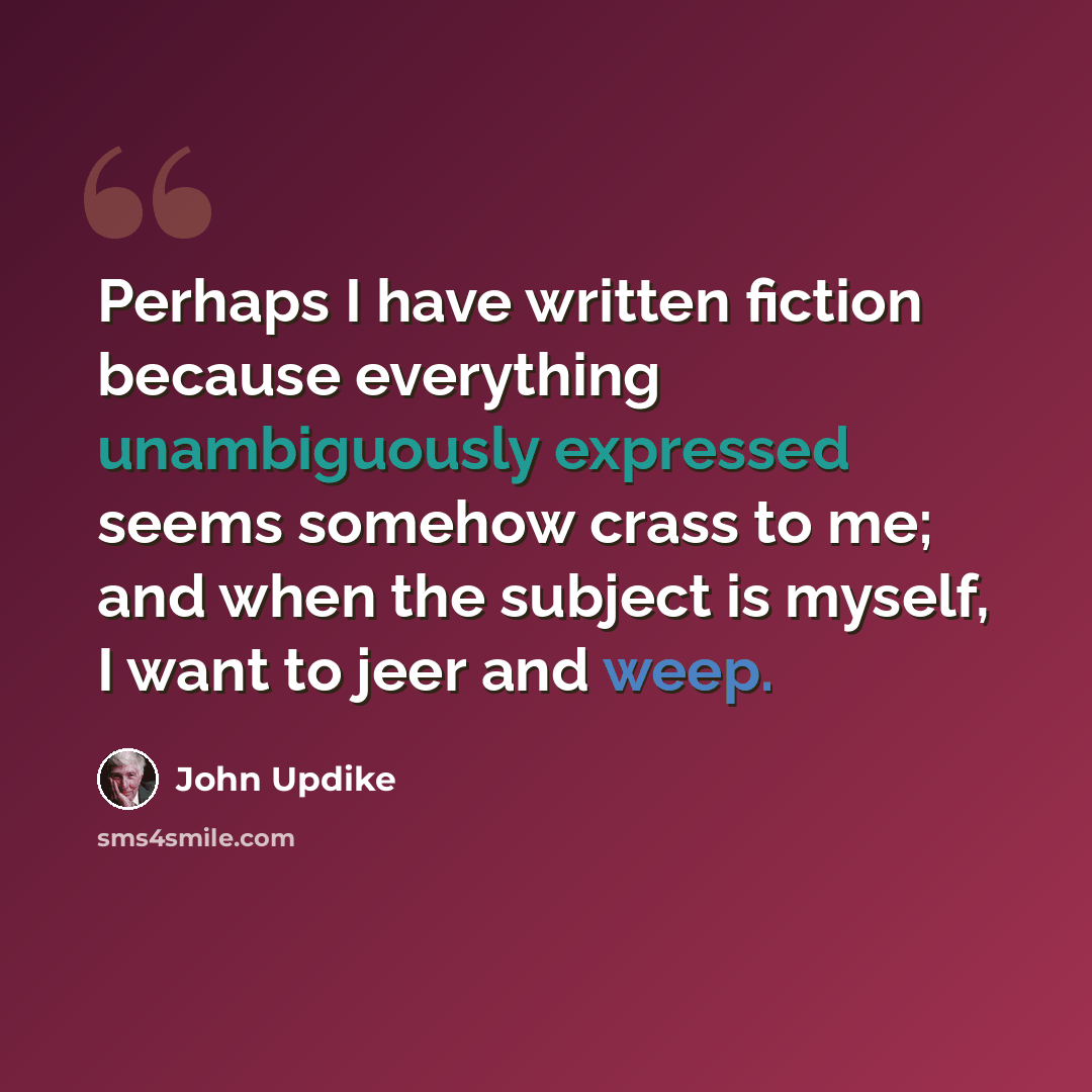 “Perhaps I have written fiction because everything unambiguously expressed seems somehow crass to me; and when the subject is myself, I want to jeer and weep.” quote by John Updike