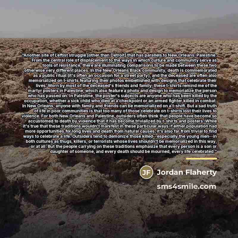 “Another site of Leftist struggle [other than Detroit] that has parallels to New Orleans: Palestine. From the central role of displacement to the ways in which culture and community serve as tools of resistance, there are illuminating comparisons to be made between these two otherwise very…” quote by Jordan Flaherty