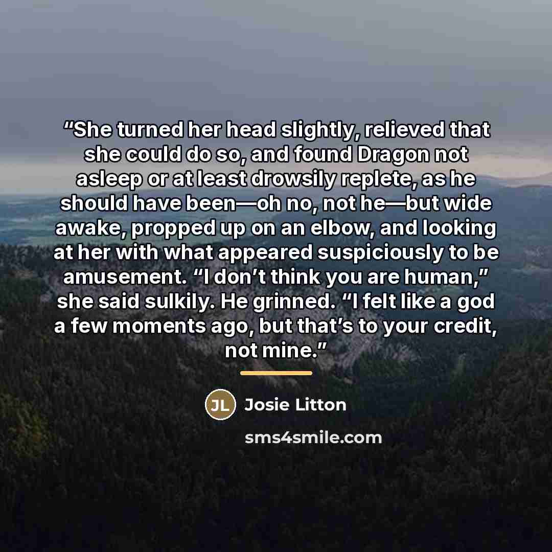 “She turned her head slightly, relieved that she could do so, and found Dragon not asleep or at least drowsily replete, as he should have been—oh no, not he—but wide awake, propped up on an elbow, and looking at her with what appeared suspiciously to be amusement. “I don’t think you are human,” she…” quote by Josie Litton