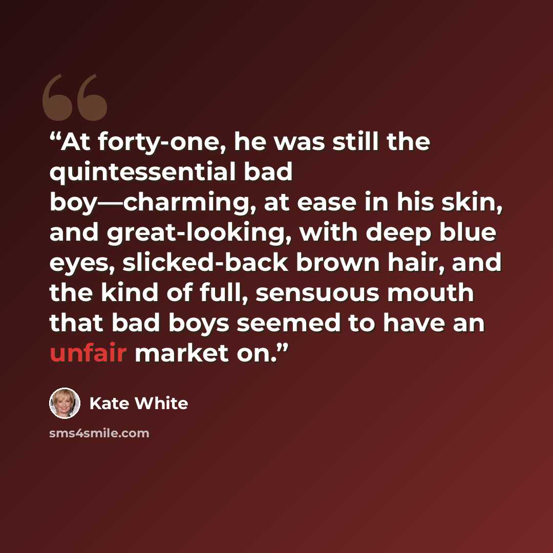 “At forty-one, he was still the quintessential bad boy—charming, at ease in his skin, and great-looking, with deep blue eyes, slicked-back brown hair, and the kind of full, sensuous mouth that bad boys seemed to have an unfair market on.” quote by Kate White