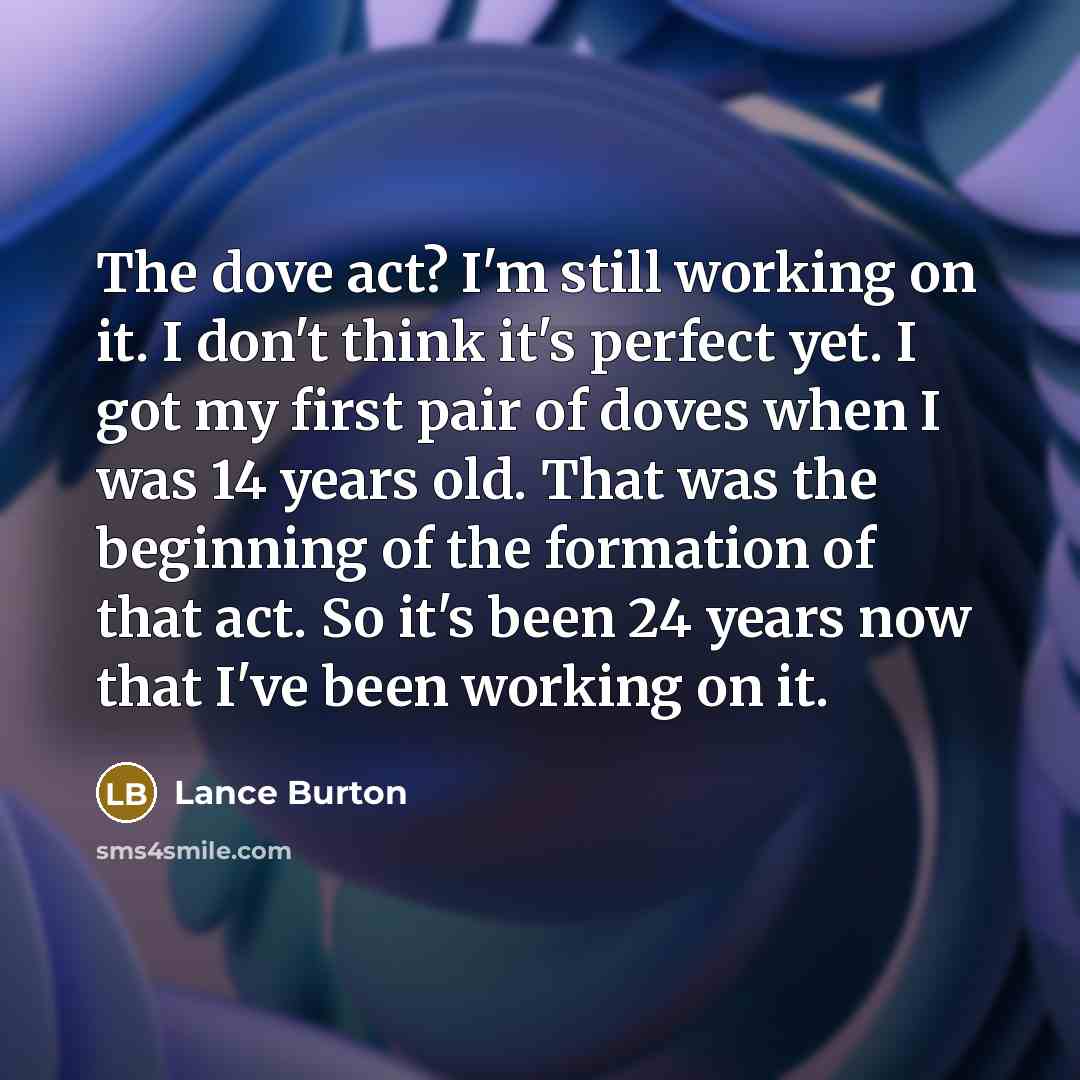 “The dove act? I'm still working on it. I don't think it's perfect yet. I got my first pair of doves when I was 14 years old. That was the beginning of the formation of that act. So it's been 24 years now that I've been working on it.” quote by Lance Burton