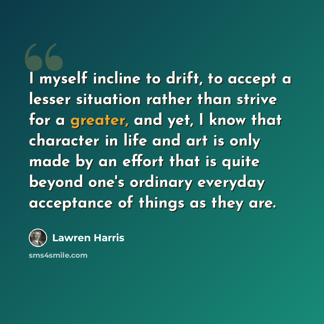 “I myself incline to drift, to accept a lesser situation rather than strive for a greater, and yet, I know that character in life and art is only made by an effort that is quite beyond one's ordinary everyday acceptance of things as they are.” quote by Lawren Harris