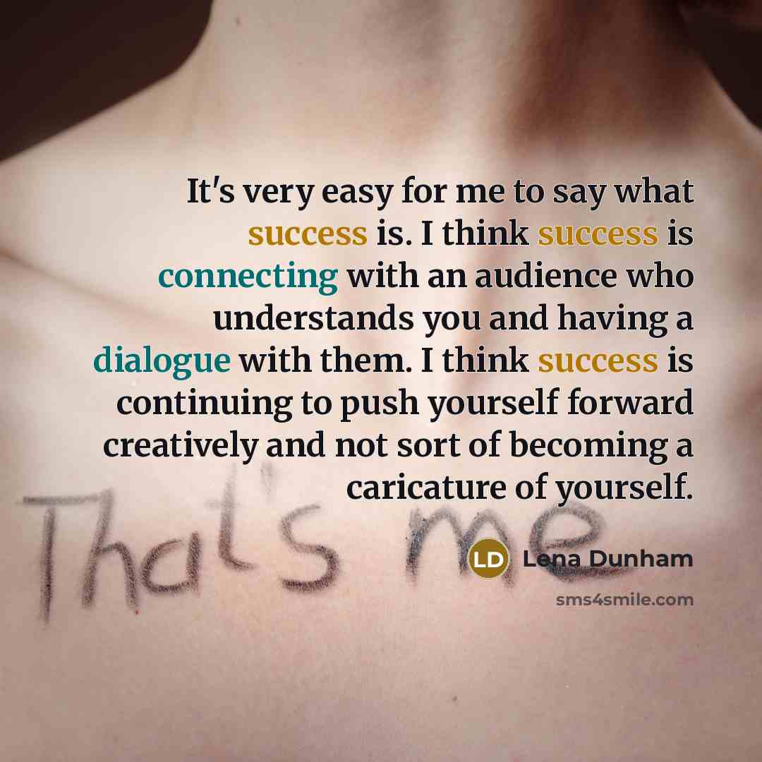 “It's very easy for me to say what success is. I think success is connecting with an audience who understands you and having a dialogue with them. I think success is continuing to push yourself forward creatively and not sort of becoming a caricature of yourself.” quote by Lena Dunham