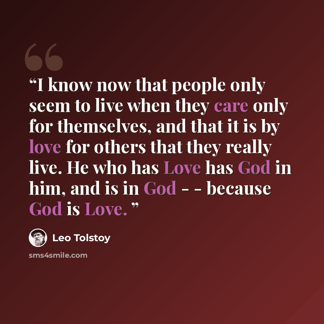 “I know now that people only seem to live when they care only for themselves, and that it is by love for others that they really live. He who has Love has God in him, and is in God - - because God is Love.” quote by Leo Tolstoy