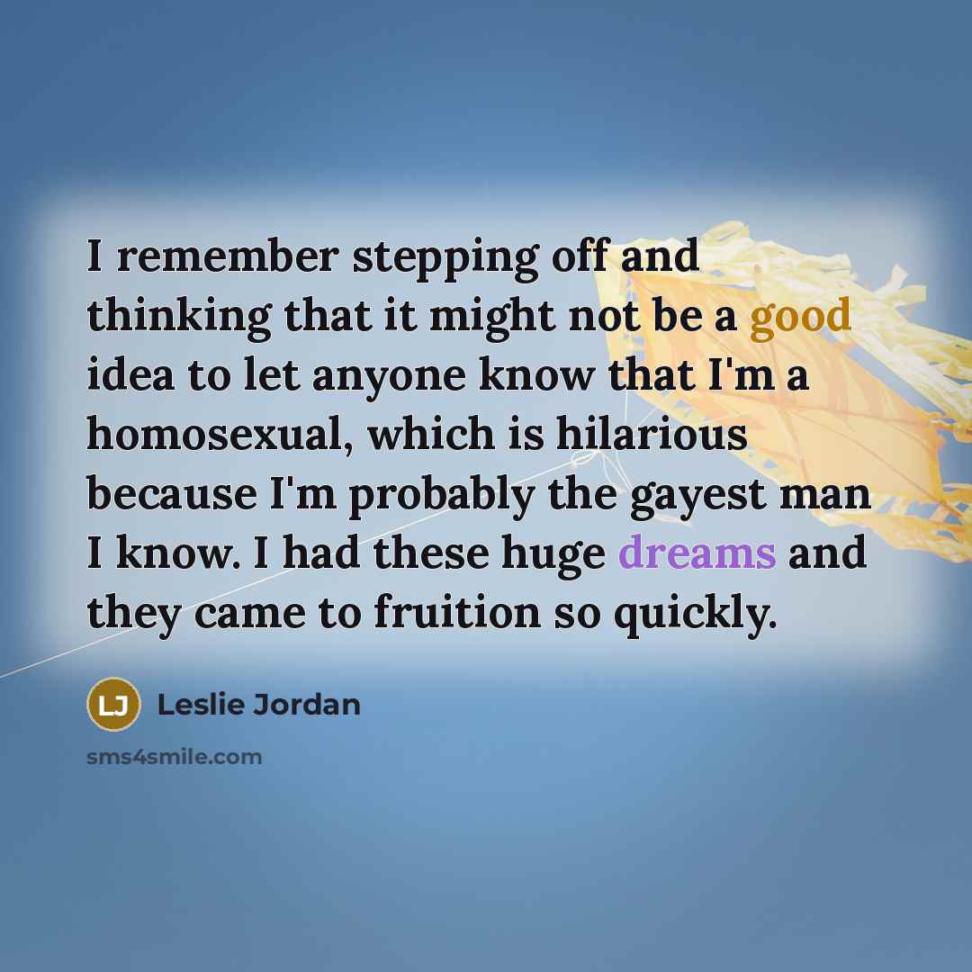 “I remember stepping off and thinking that it might not be a good idea to let anyone know that I'm a homosexual, which is hilarious because I'm probably the gayest man I know. I had these huge dreams and they came to fruition so quickly.” quote by Leslie Jordan